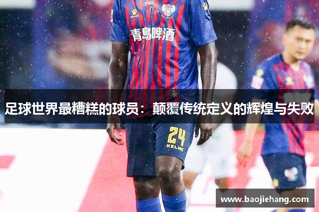 足球世界最糟糕的球员：颠覆传统定义的辉煌与失败