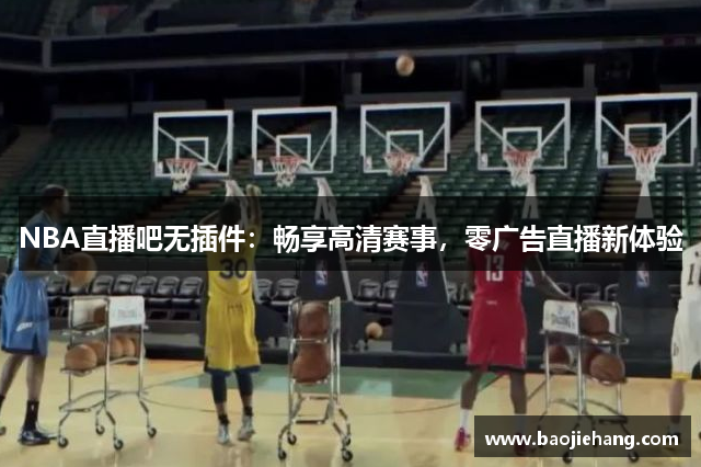 NBA直播吧无插件：畅享高清赛事，零广告直播新体验