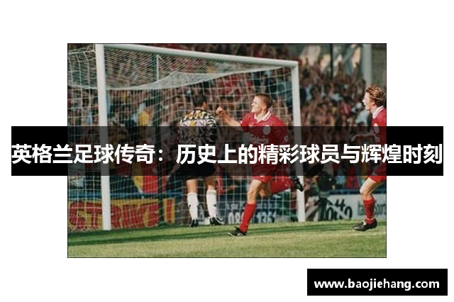 英格兰足球传奇：历史上的精彩球员与辉煌时刻