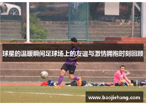 球星的温暖瞬间足球场上的友谊与激情拥抱时刻回顾