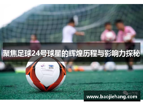 聚焦足球24号球星的辉煌历程与影响力探秘