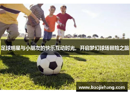 足球明星与小朋友的快乐互动时光，开启梦幻球场冒险之旅