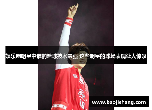 娱乐圈明星中谁的篮球技术最强 这些明星的球场表现让人惊叹