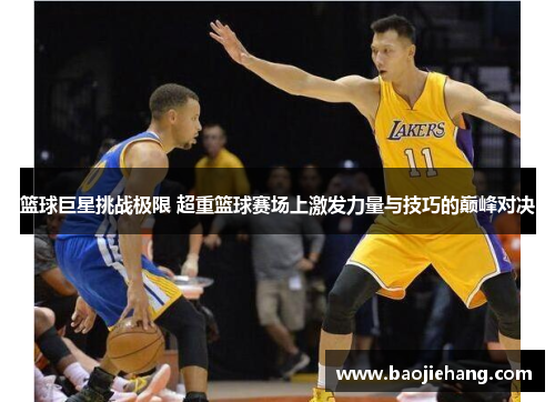 篮球巨星挑战极限 超重篮球赛场上激发力量与技巧的巅峰对决