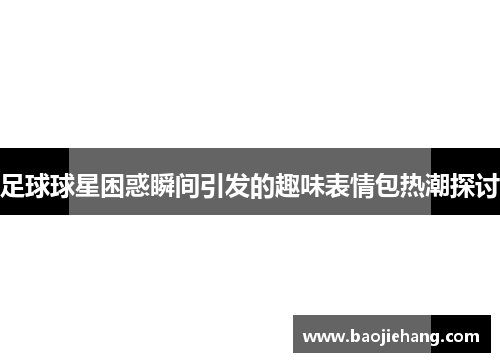 足球球星困惑瞬间引发的趣味表情包热潮探讨