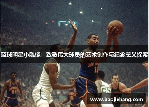 篮球明星小雕像：致敬伟大球员的艺术创作与纪念意义探索