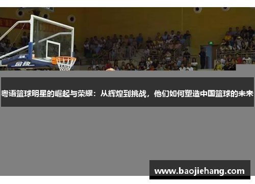 粤语篮球明星的崛起与荣耀：从辉煌到挑战，他们如何塑造中国篮球的未来